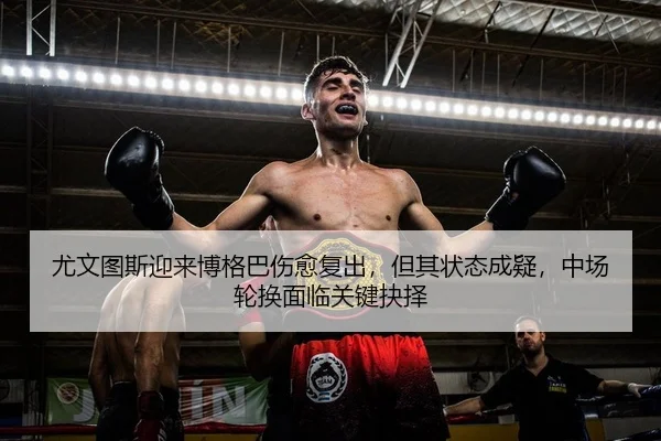 尤文图斯迎来博格巴伤愈复出，但其状态成疑，中场轮换面临关键抉择